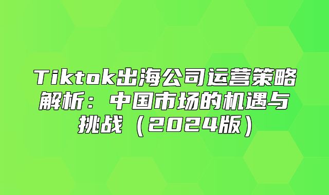 Tiktok出海公司运营策略解析：中国市场的机遇与挑战2025版
