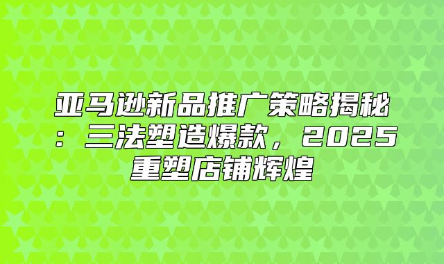 亚马逊新品推广策略揭秘：三法塑造爆款，2025重塑店铺辉煌