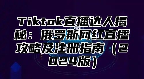 Tiktok直播达人揭秘：俄罗斯网红直播攻略及注册指南2025版