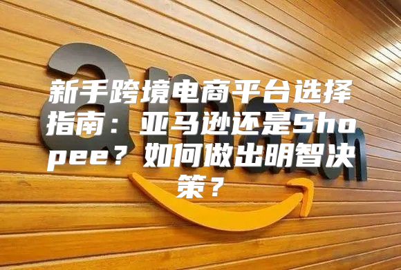 新手跨境电商平台选择指南：亚马逊还是Shopee？如何做出明智决策？