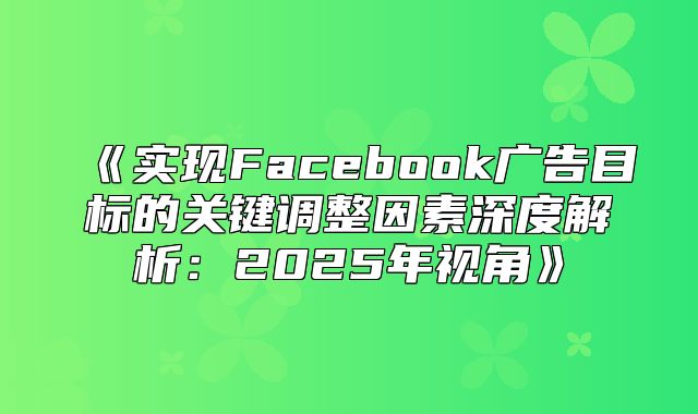 实现Facebook广告目标的关键调整因素深度解析：2025年视角