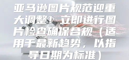 亚马逊图片规范迎重大调整！立即进行图片检查确保合规适用于最新趋势，以指导日期为标准