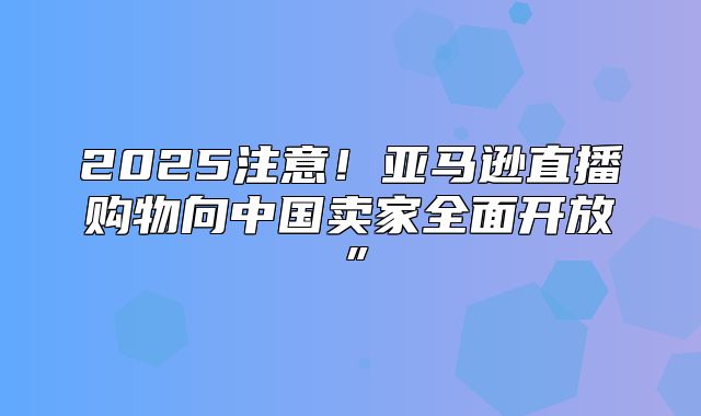 2025注意！亚马逊直播购物向中国卖家全面开放”