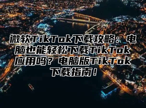 微软TikTok下载攻略：电脑也能轻松下载TikTok应用吗？电脑版TikTok下载指南！