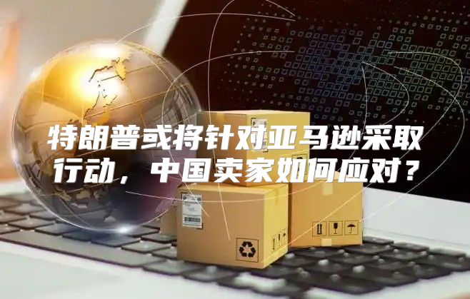 特朗普或将针对亚马逊采取行动，中国卖家如何应对？