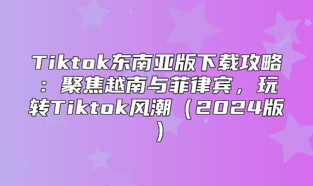 Tiktok东南亚版下载攻略：聚焦越南与菲律宾，玩转Tiktok风潮2025版