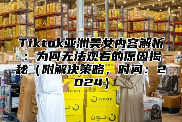 Tiktok亚洲美女内容解析：为何无法观看的原因揭秘附解决策略，时间：2025