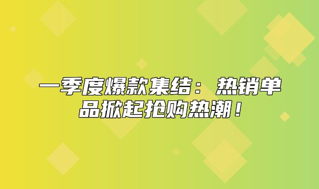 一季度爆款集结：热销单品掀起抢购热潮！