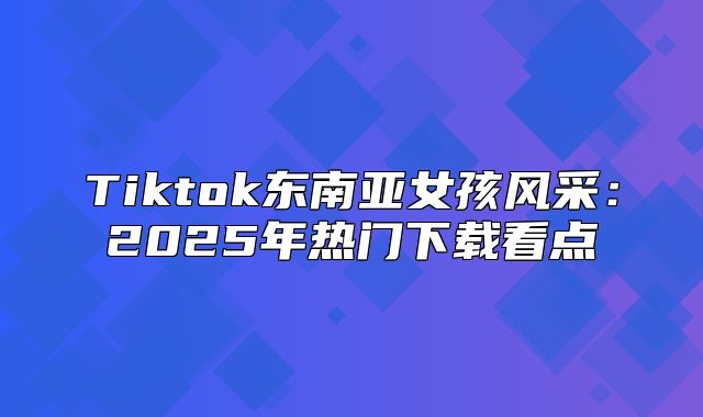 Tiktok东南亚女孩风采：2025年热门下载看点