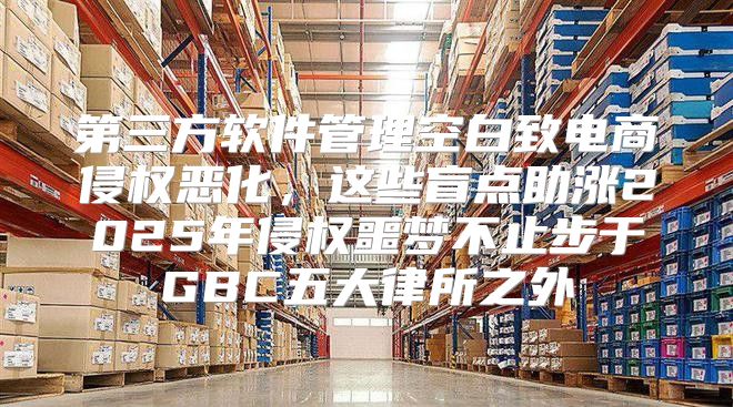 第三方软件管理空白致电商侵权恶化，这些盲点助涨2025年侵权噩梦不止步于GBC五大律所之外