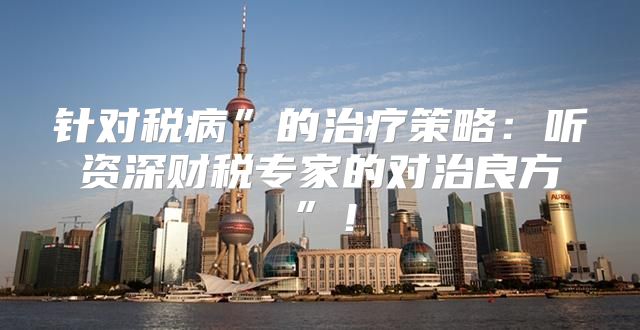 针对税病”的治疗策略：听资深财税专家的对治良方”！