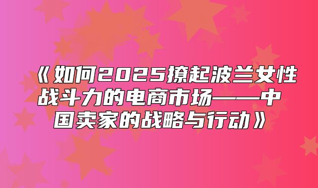 如何2025撩起波兰女性战斗力的电商市场——中国卖家的战略与行动