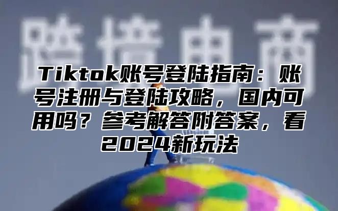 Tiktok账号登陆指南：账号注册与登陆攻略，国内可用吗？参考解答附答案，看2025新玩法