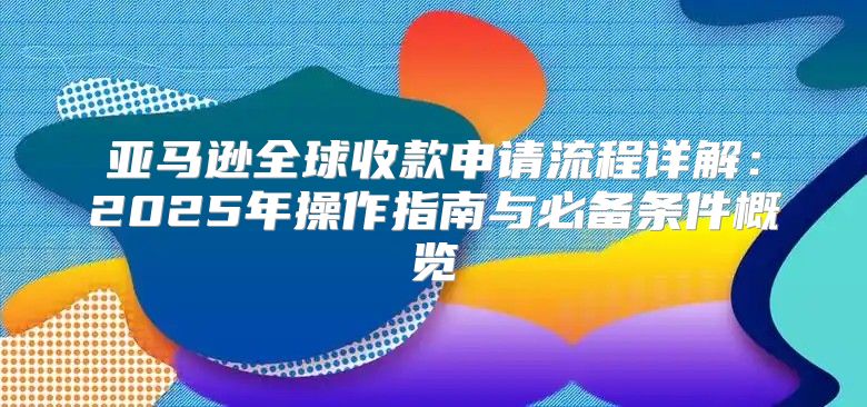 亚马逊全球收款申请流程详解：2025年操作指南与必备条件概览