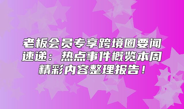 老板会员专享跨境圈要闻速递：热点事件概览本周精彩内容整理报告！