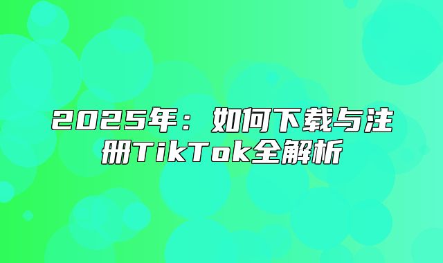 2025年：如何下载与注册TikTok全解析