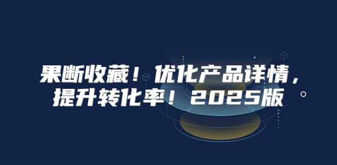 果断收藏！优化产品详情，提升转化率！2025版