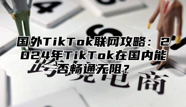 国外TikTok联网攻略：2025年TikTok在国内能否畅通无阻？