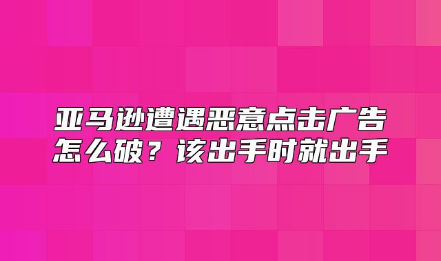 亚马逊遭遇恶意点击广告怎么破？该出手时就出手