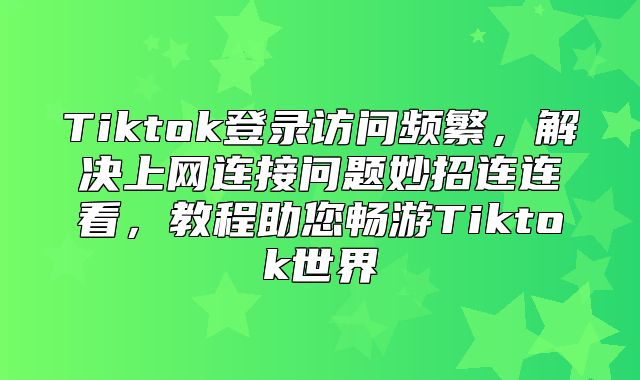 Tiktok登录访问频繁，解决上网连接问题妙招连连看，教程助您畅游Tiktok世界