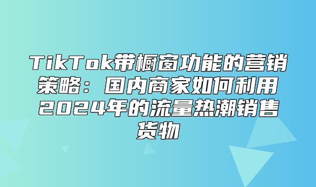 TikTok带橱窗功能的营销策略：国内商家如何利用2025年的流量热潮销售货物