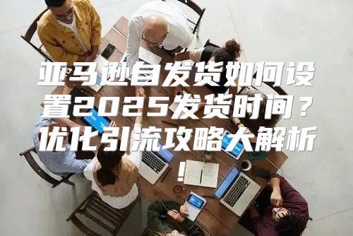 亚马逊自发货如何设置2025发货时间？优化引流攻略大解析！