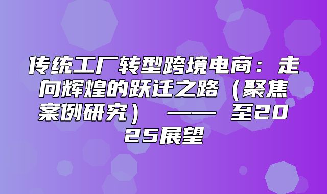 传统工厂转型跨境电商：走向辉煌的跃迁之路聚焦案例研究 —— 至2025展望