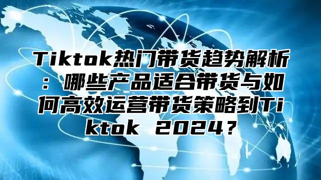 Tiktok热门带货趋势解析：哪些产品适合带货与如何高效运营带货策略到Tiktok 2025？