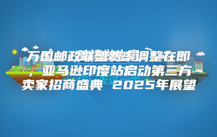 万国邮政联盟费率调整在即，亚马逊印度站启动第三方卖家招商盛典 2025年展望