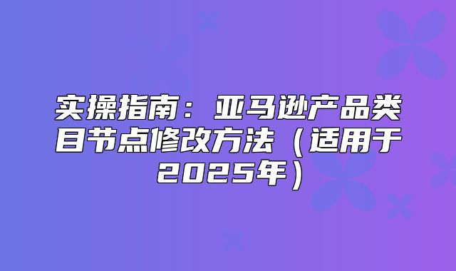 实操指南：亚马逊产品类目节点修改方法适用于2025年