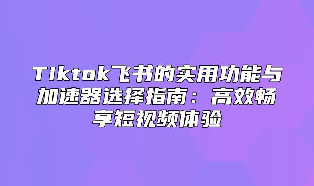 Tiktok飞书的实用功能与加速器选择指南：高效畅享短视频体验