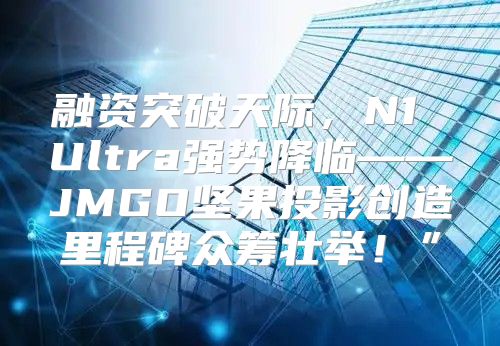 融资突破天际，N1 Ultra强势降临——JMGO坚果投影创造里程碑众筹壮举！”