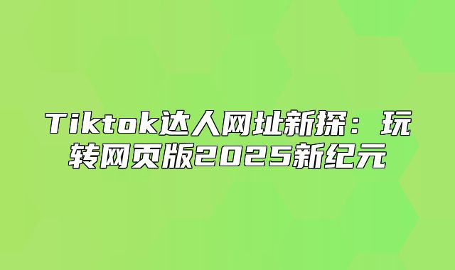 Tiktok达人网址新探：玩转网页版2025新纪元