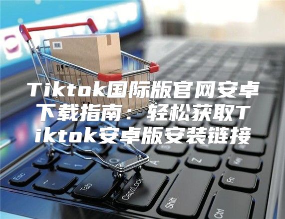 Tiktok国际版官网安卓下载指南：轻松获取Tiktok安卓版安装链接