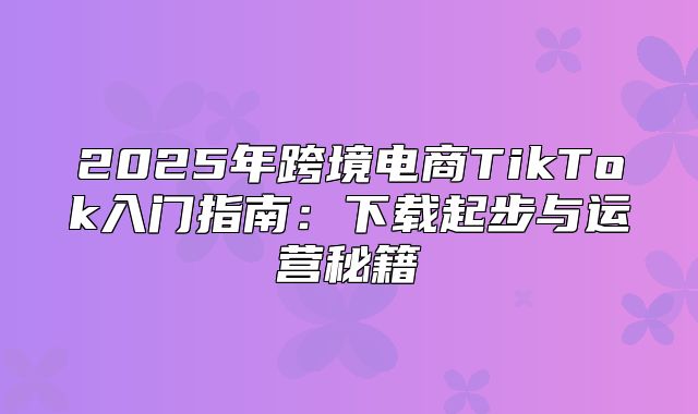 2025年跨境电商TikTok入门指南：下载起步与运营秘籍