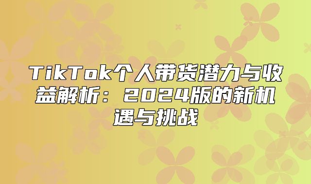 TikTok个人带货潜力与收益解析：2025版的新机遇与挑战