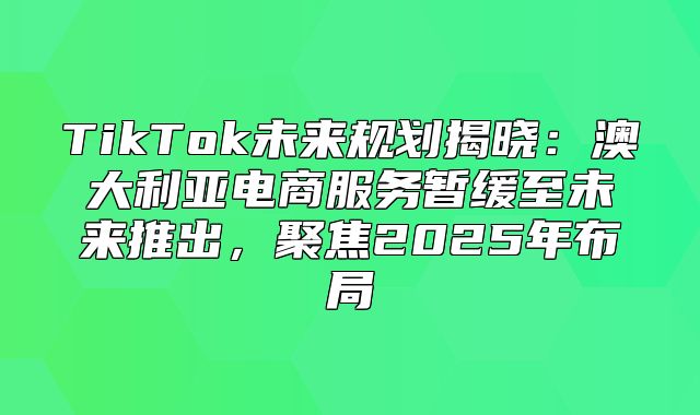 TikTok未来规划揭晓：澳大利亚电商服务暂缓至未来推出，聚焦2025年布局