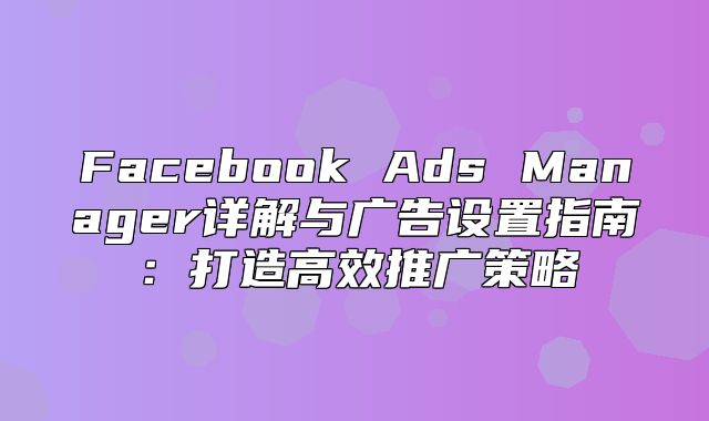 Facebook Ads Manager详解与广告设置指南：打造高效推广策略