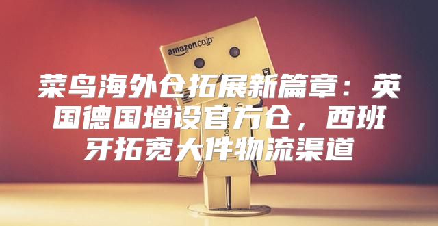 菜鸟海外仓拓展新篇章：英国德国增设官方仓，西班牙拓宽大件物流渠道
