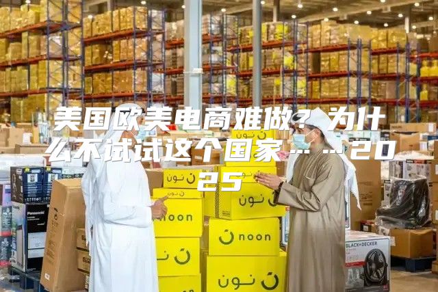 美国欧美电商难做？为什么不试试这个国家……2025
