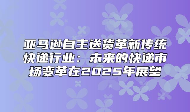 亚马逊自主送货革新传统快递行业：未来的快递市场变革在2025年展望