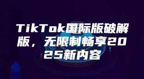 TikTok国际版破解版，无限制畅享2025新内容