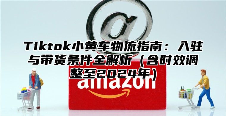 Tiktok小黄车物流指南：入驻与带货条件全解析含时效调整至2025年
