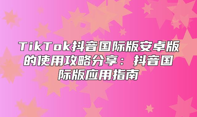 TikTok抖音国际版安卓版的使用攻略分享：抖音国际版应用指南