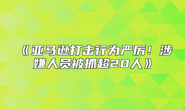 亚马逊打击行为严厉！涉嫌人员被抓超20人