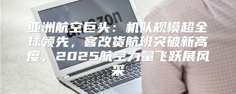 亚洲航空巨头：机队规模超全球领先，客改货航班突破新高度，2025航空力量飞跃展风采