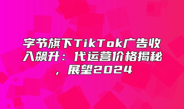 字节旗下TikTok广告收入飙升：代运营价格揭秘，展望2025