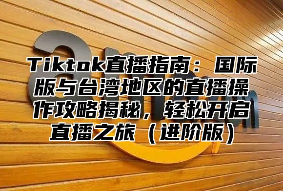 Tiktok直播指南：国际版与台湾地区的直播操作攻略揭秘，轻松开启直播之旅进阶版