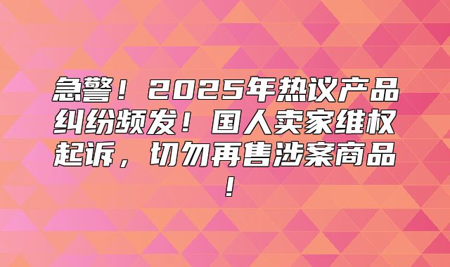 急警！2025年热议产品纠纷频发！国人卖家维权起诉，切勿再售涉案商品！