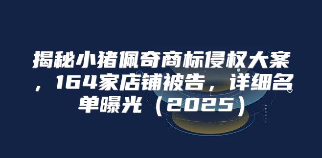 揭秘小猪佩奇商标侵权大案，164家店铺被告，详细名单曝光2025
